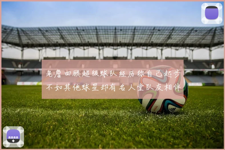 老詹回顾超级球队经历称自己起步不如其他球星却有名人堂队友相伴
