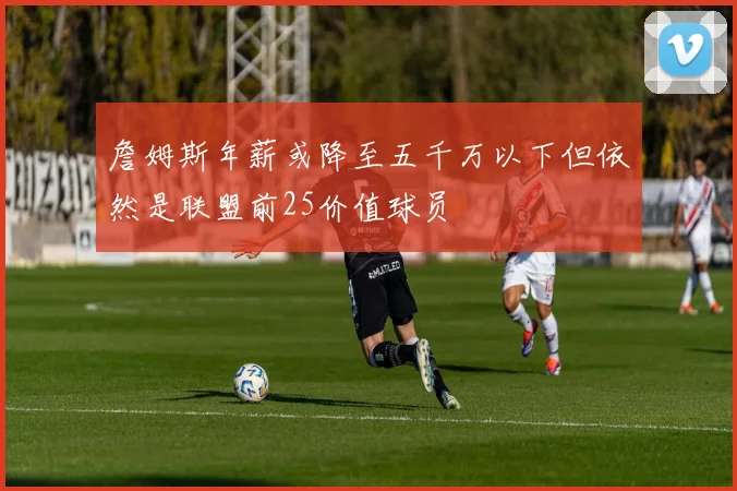 詹姆斯年薪或降至五千万以下但依然是联盟前25价值球员