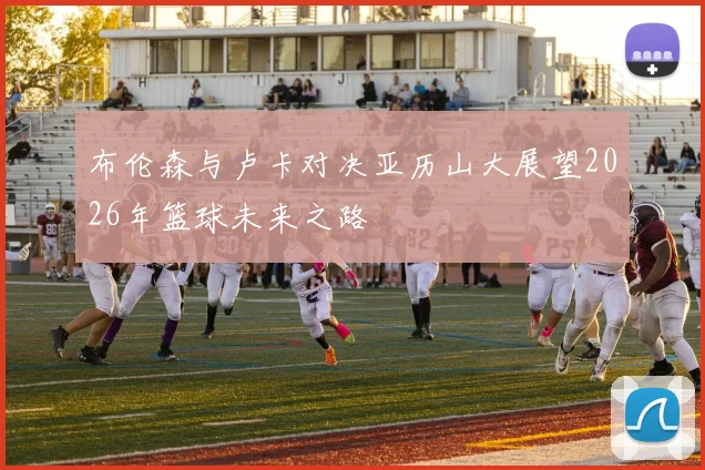 布伦森与卢卡对决亚历山大展望2026年篮球未来之路