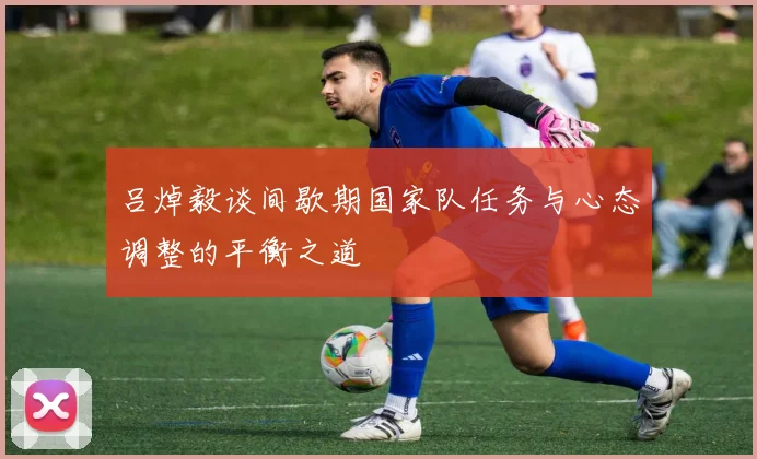 吕焯毅谈间歇期国家队任务与心态调整的平衡之道