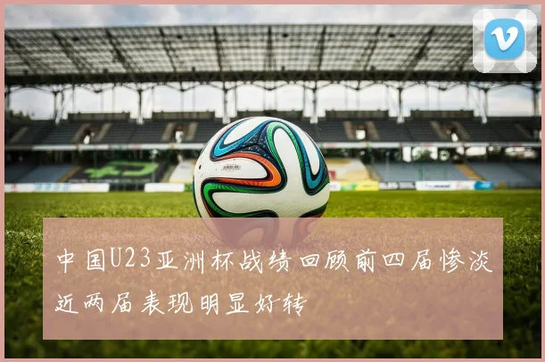中国U23亚洲杯战绩回顾前四届惨淡近两届表现明显好转