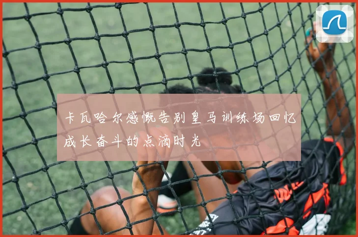 卡瓦哈尔感慨告别皇马训练场回忆成长奋斗的点滴时光