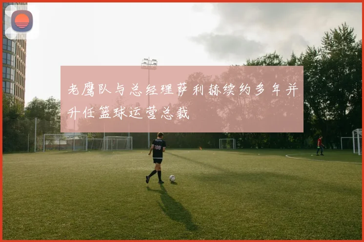 老鹰队与总经理萨利赫续约多年并升任篮球运营总裁