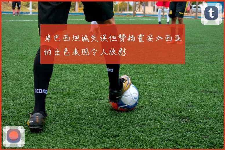 库巴西坦诚失误但赞扬霍安加西亚的出色表现令人欣慰