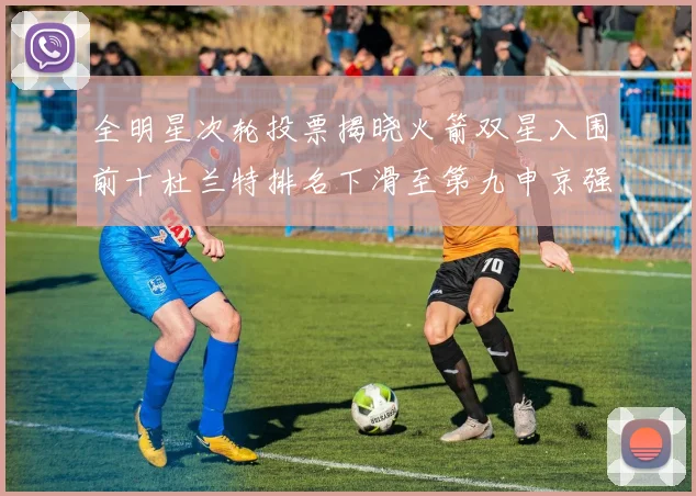 全明星次轮投票揭晓火箭双星入围前十杜兰特排名下滑至第九申京强势晋级第十位