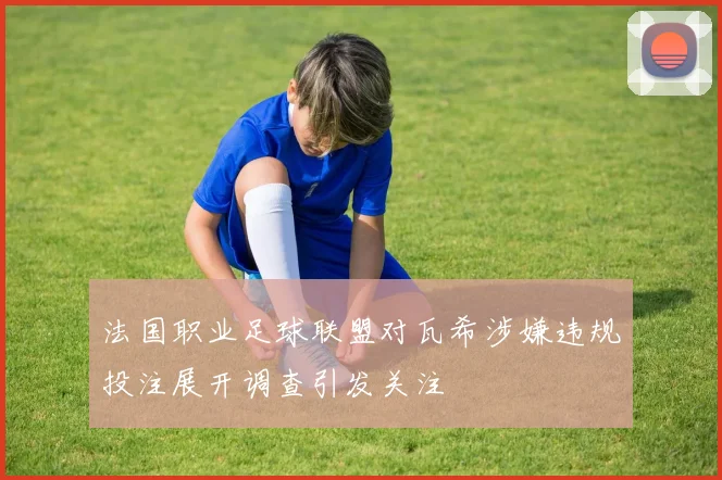 法国职业足球联盟对瓦希涉嫌违规投注展开调查引发关注