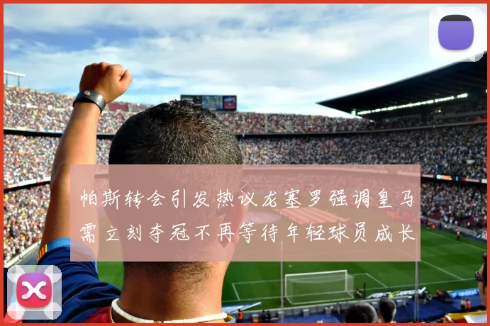 帕斯转会引发热议龙塞罗强调皇马需立刻夺冠不再等待年轻球员成长