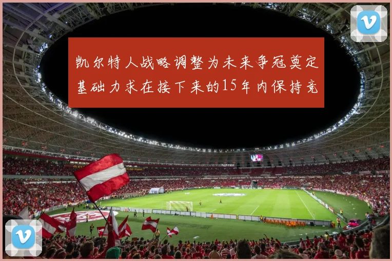 凯尔特人战略调整为未来争冠奠定基础力求在接下来的15年内保持竞争优势