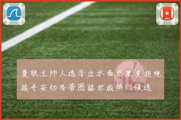 曼联主帅人选浮出水面恩里克拒绝接手安切洛蒂图赫尔成热门候选