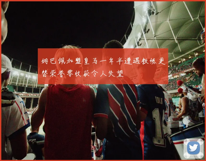 姆巴佩加盟皇马一年半遭遇教练更替荣誉零收获令人失望