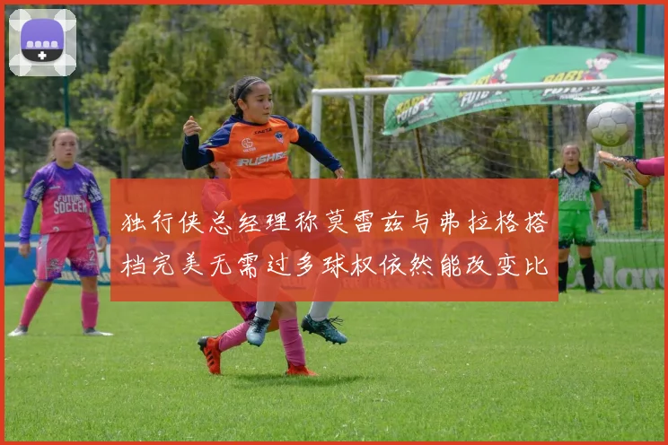 独行侠总经理称莫雷兹与弗拉格搭档完美无需过多球权依然能改变比赛局势