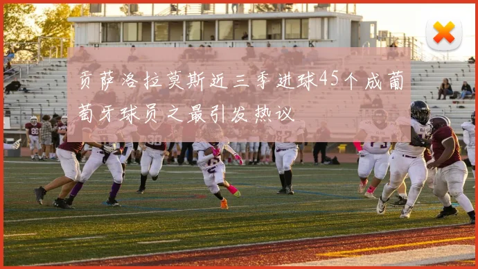 贡萨洛拉莫斯近三季进球45个成葡萄牙球员之最引发热议