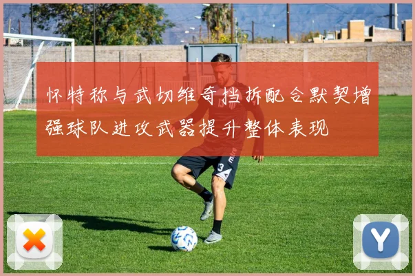 怀特称与武切维奇挡拆配合默契增强球队进攻武器提升整体表现