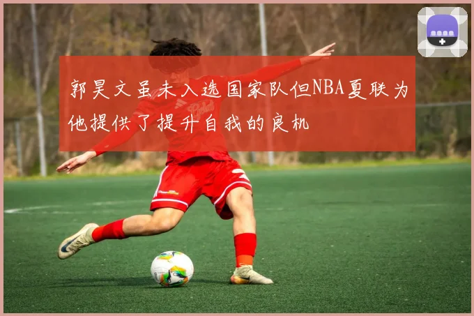 郭昊文虽未入选国家队但NBA夏联为他提供了提升自我的良机