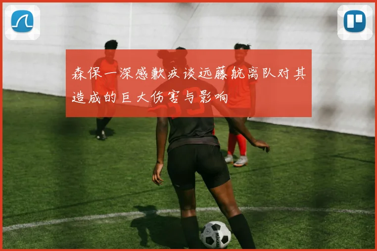 森保一深感歉疚谈远藤航离队对其造成的巨大伤害与影响