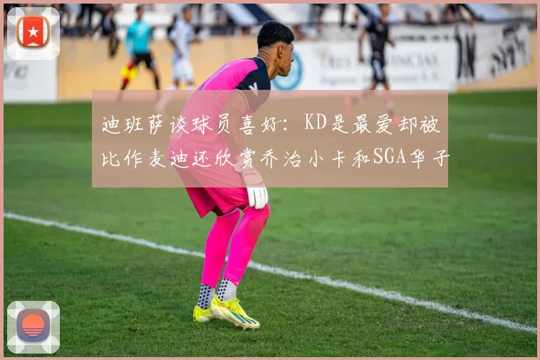 迪班萨谈球员喜好：KD是最爱却被比作麦迪还欣赏乔治小卡和SGA华子