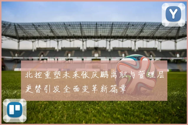 北控重塑未来张庆鹏离职与管理层更替引发全面变革新篇章