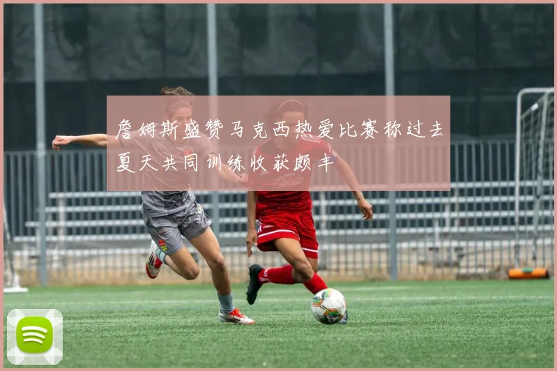 詹姆斯盛赞马克西热爱比赛称过去夏天共同训练收获颇丰
