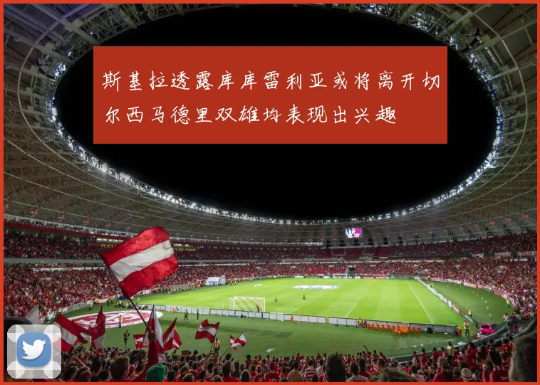 斯基拉透露库库雷利亚或将离开切尔西马德里双雄均表现出兴趣