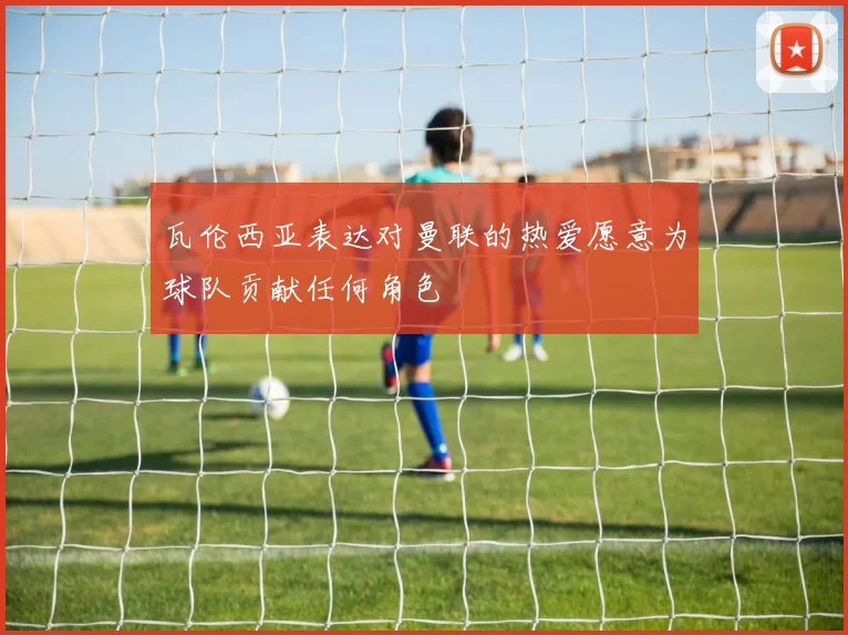 瓦伦西亚表达对曼联的热爱愿意为球队贡献任何角色